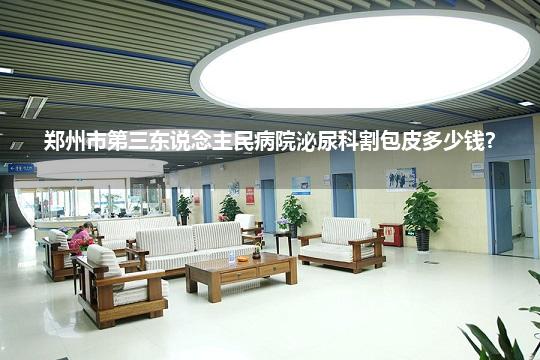 郑州市第三东说念主民病院泌尿科割包皮多少钱?