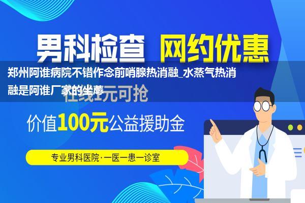 郑州阿谁病院不错作念前哨腺热消融_水蒸气热消融是阿谁厂家的坐蓐