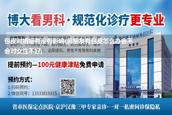 包皮对婚姻有没有影响(男朋友有包皮怎么办会不会对女性不好)