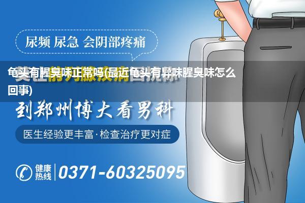 龟头有腥臭味正常吗(最近龟头有异味腥臭味怎么回事)